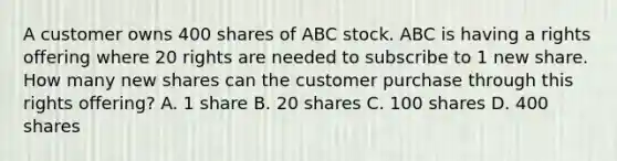 A customer owns 400 shares of ABC stock. ABC is having a rights offering where 20 rights are needed to subscribe to 1 new share. How many new shares can the customer purchase through this rights offering? A. 1 share B. 20 shares C. 100 shares D. 400 shares