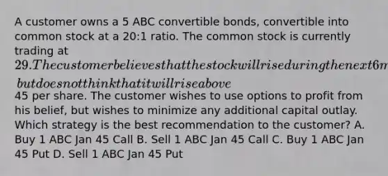 A customer owns a 5 ABC convertible bonds, convertible into common stock at a 20:1 ratio. The common stock is currently trading at 29. The customer believes that the stock will rise during the next 6 months, but does not think that it will rise above45 per share. The customer wishes to use options to profit from his belief, but wishes to minimize any additional capital outlay. Which strategy is the best recommendation to the customer? A. Buy 1 ABC Jan 45 Call B. Sell 1 ABC Jan 45 Call C. Buy 1 ABC Jan 45 Put D. Sell 1 ABC Jan 45 Put