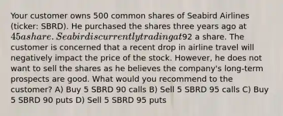 Your customer owns 500 common shares of Seabird Airlines (ticker: SBRD). He purchased the shares three years ago at 45 a share. Seabird is currently trading at92 a share. The customer is concerned that a recent drop in airline travel will negatively impact the price of the stock. However, he does not want to sell the shares as he believes the company's long-term prospects are good. What would you recommend to the customer? A) Buy 5 SBRD 90 calls B) Sell 5 SBRD 95 calls C) Buy 5 SBRD 90 puts D) Sell 5 SBRD 95 puts