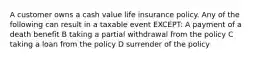 A customer owns a cash value life insurance policy. Any of the following can result in a taxable event EXCEPT: A payment of a death benefit B taking a partial withdrawal from the policy C taking a loan from the policy D surrender of the policy