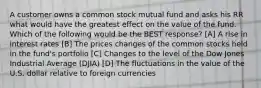 A customer owns a common stock mutual fund and asks his RR what would have the greatest effect on the value of the fund. Which of the following would be the BEST response? [A] A rise in interest rates [B] The prices changes of the common stocks held in the fund's portfolio [C] Changes to the level of the Dow Jones Industrial Average (DJIA) [D] The fluctuations in the value of the U.S. dollar relative to foreign currencies