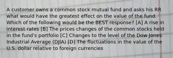 A customer owns a common stock mutual fund and asks his RR what would have the greatest effect on the value of the fund. Which of the following would be the BEST response? [A] A rise in interest rates [B] The prices changes of the common stocks held in the fund's portfolio [C] Changes to the level of the Dow Jones Industrial Average (DJIA) [D] The fluctuations in the value of the U.S. dollar relative to foreign currencies