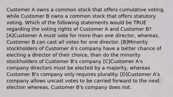 Customer A owns a common stock that offers cumulative voting, while Customer B owns a common stock that offers statutory voting. Which of the following statements would be TRUE regarding the voting rights of Customer A and Customer B? [A]Customer A must vote for more than one director, whereas, Customer B can cast all votes for one director. [B]Minority stockholders of Customer A's company have a better chance of electing a director of their choice, than do the minority stockholders of Customer B's company [C]Customer A's company directors must be elected by a majority, whereas Customer B's company only requires plurality. [D]Customer A's company allows uncast votes to be carried forward to the next election whereas, Customer B's company does not.