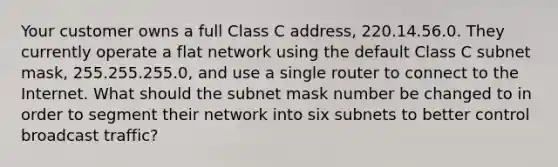 Your customer owns a full Class C address, 220.14.56.0. They currently operate a flat network using the default Class C subnet mask, 255.255.255.0, and use a single router to connect to the Internet. What should the subnet mask number be changed to in order to segment their network into six subnets to better control broadcast traffic?