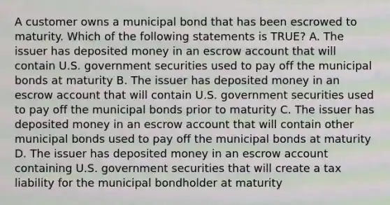 A customer owns a municipal bond that has been escrowed to maturity. Which of the following statements is TRUE? A. The issuer has deposited money in an escrow account that will contain U.S. government securities used to pay off the municipal bonds at maturity B. The issuer has deposited money in an escrow account that will contain U.S. government securities used to pay off the municipal bonds prior to maturity C. The issuer has deposited money in an escrow account that will contain other municipal bonds used to pay off the municipal bonds at maturity D. The issuer has deposited money in an escrow account containing U.S. government securities that will create a tax liability for the municipal bondholder at maturity