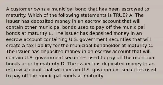 A customer owns a municipal bond that has been escrowed to maturity. Which of the following statements is TRUE? A. The issuer has deposited money in an escrow account that will contain other municipal bonds used to pay off the municipal bonds at maturity B. The issuer has deposited money in an escrow account containing U.S. government securities that will create a tax liability for the municipal bondholder at maturity C. The issuer has deposited money in an escrow account that will contain U.S. government securities used to pay off the municipal bonds prior to maturity D. The issuer has deposited money in an escrow account that will contain U.S. government securities used to pay off the municipal bonds at maturity