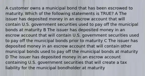 A customer owns a municipal bond that has been escrowed to maturity. Which of the following statements is TRUE? A The issuer has deposited money in an escrow account that will contain U.S. government securities used to pay off the municipal bonds at maturity B The issuer has deposited money in an escrow account that will contain U.S. government securities used to pay off the municipal bonds prior to maturity C The issuer has deposited money in an escrow account that will contain other municipal bonds used to pay off the municipal bonds at maturity D The issuer has deposited money in an escrow account containing U.S. government securities that will create a tax liability for the municipal bondholder at maturity