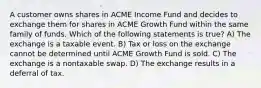 A customer owns shares in ACME Income Fund and decides to exchange them for shares in ACME Growth Fund within the same family of funds. Which of the following statements is true? A) The exchange is a taxable event. B) Tax or loss on the exchange cannot be determined until ACME Growth Fund is sold. C) The exchange is a nontaxable swap. D) The exchange results in a deferral of tax.