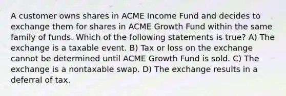 A customer owns shares in ACME Income Fund and decides to exchange them for shares in ACME Growth Fund within the same family of funds. Which of the following statements is true? A) The exchange is a taxable event. B) Tax or loss on the exchange cannot be determined until ACME Growth Fund is sold. C) The exchange is a nontaxable swap. D) The exchange results in a deferral of tax.