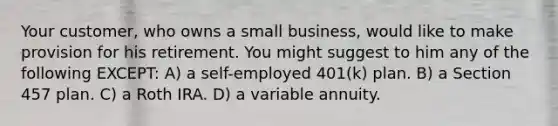 Your customer, who owns a small business, would like to make provision for his retirement. You might suggest to him any of the following EXCEPT: A) a self-employed 401(k) plan. B) a Section 457 plan. C) a Roth IRA. D) a variable annuity.