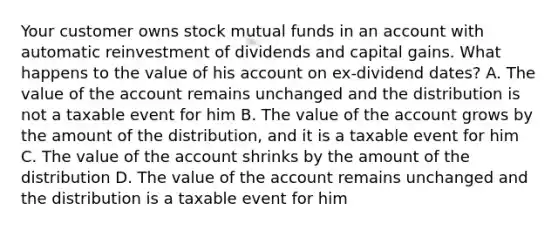 Your customer owns stock mutual funds in an account with automatic reinvestment of dividends and capital gains. What happens to the value of his account on ex-dividend dates? A. The value of the account remains unchanged and the distribution is not a taxable event for him B. The value of the account grows by the amount of the distribution, and it is a taxable event for him C. The value of the account shrinks by the amount of the distribution D. The value of the account remains unchanged and the distribution is a taxable event for him