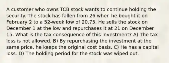 A customer who owns TCB stock wants to continue holding the security. The stock has fallen from 26 when he bought it on February 2 to a 52-week low of 20.75. He sells the stock on December 1 at the low and repurchases it at 21 on December 15. What is the tax consequence of this investment? A) The tax loss is not allowed. B) By repurchasing the investment at the same price, he keeps the original cost basis. C) He has a capital loss. D) The holding period for the stock was wiped out.