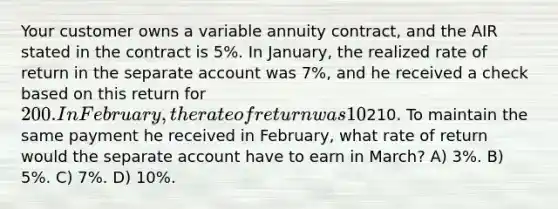 Your customer owns a variable annuity contract, and the AIR stated in the contract is 5%. In January, the realized rate of return in the separate account was 7%, and he received a check based on this return for 200. In February, the rate of return was 10%, and he received a check for210. To maintain the same payment he received in February, what rate of return would the separate account have to earn in March? A) 3%. B) 5%. C) 7%. D) 10%.