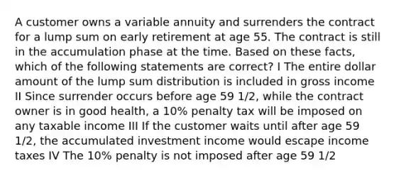 A customer owns a variable annuity and surrenders the contract for a lump sum on early retirement at age 55. The contract is still in the accumulation phase at the time. Based on these facts, which of the following statements are correct? I The entire dollar amount of the lump sum distribution is included in gross income II Since surrender occurs before age 59 1/2, while the contract owner is in good health, a 10% penalty tax will be imposed on any taxable income III If the customer waits until after age 59 1/2, the accumulated investment income would escape income taxes IV The 10% penalty is not imposed after age 59 1/2