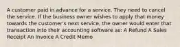 A customer paid in advance for a service. They need to cancel the service. If the business owner wishes to apply that money towards the customer's next service, the owner would enter that transaction into their accounting software as: A Refund A Sales Receipt An Invoice A Credit Memo