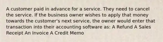 A customer paid in advance for a service. They need to cancel the service. If the business owner wishes to apply that money towards the customer's next service, the owner would enter that transaction into their accounting software as: A Refund A Sales Receipt An Invoice A Credit Memo