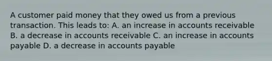 A customer paid money that they owed us from a previous transaction. This leads to: A. an increase in accounts receivable B. a decrease in accounts receivable C. an increase in accounts payable D. a decrease in accounts payable