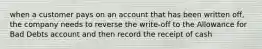 when a customer pays on an account that has been written off, the company needs to reverse the write-off to the Allowance for Bad Debts account and then record the receipt of cash