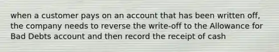 when a customer pays on an account that has been written off, the company needs to reverse the write-off to the Allowance for Bad Debts account and then record the receipt of cash