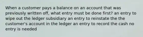 When a customer pays a balance on an account that was previously written off, what entry must be done first? an entry to wipe out the ledger subsidiary an entry to reinstate the the customer's account in the ledger an entry to record the cash no entry is needed