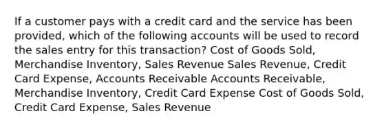 If a customer pays with a credit card and the service has been provided, which of the following accounts will be used to record the sales entry for this transaction? Cost of Goods Sold, Merchandise Inventory, Sales Revenue Sales Revenue, Credit Card Expense, Accounts Receivable Accounts Receivable, Merchandise Inventory, Credit Card Expense Cost of Goods Sold, Credit Card Expense, Sales Revenue