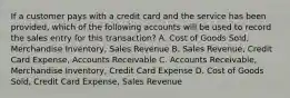 If a customer pays with a credit card and the service has been provided, which of the following accounts will be used to record the sales entry for this transaction? A. Cost of Goods Sold, Merchandise Inventory, Sales Revenue B. Sales Revenue, Credit Card Expense, Accounts Receivable C. Accounts Receivable, Merchandise Inventory, Credit Card Expense D. Cost of Goods Sold, Credit Card Expense, Sales Revenue