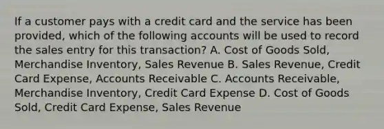 If a customer pays with a credit card and the service has been provided, which of the following accounts will be used to record the sales entry for this transaction? A. Cost of Goods Sold, Merchandise Inventory, Sales Revenue B. Sales Revenue, Credit Card Expense, Accounts Receivable C. Accounts Receivable, Merchandise Inventory, Credit Card Expense D. Cost of Goods Sold, Credit Card Expense, Sales Revenue