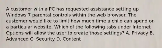 A customer with a PC has requested assistance setting up Windows 7 parental controls within the web browser. The customer would like to limit how much time a child can spend on a particular website. Which of the following tabs under Internet Options will allow the user to create those settings? A. Privacy B. Advanced C. Security D. Content