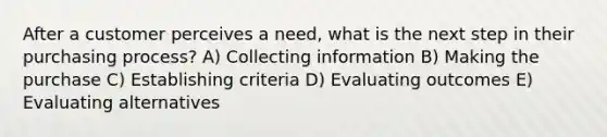 After a customer perceives a need, what is the next step in their purchasing process? A) Collecting information B) Making the purchase C) Establishing criteria D) Evaluating outcomes E) Evaluating alternatives