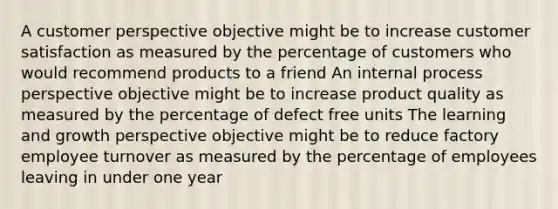 A customer perspective objective might be to increase customer satisfaction as measured by the percentage of customers who would recommend products to a friend An internal process perspective objective might be to increase product quality as measured by the percentage of defect free units The learning and growth perspective objective might be to reduce factory employee turnover as measured by the percentage of employees leaving in under one year