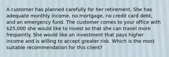 A customer has planned carefully for her retirement. She has adequate monthly income, no mortgage, no credit card debt, and an emergency fund. The customer comes to your office with 25,000 she would like to invest so that she can travel more frequently. She would like an investment that pays higher income and is willing to accept greater risk. Which is the most suitable recommendation for this client?