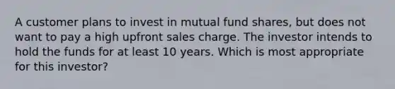 A customer plans to invest in mutual fund shares, but does not want to pay a high upfront sales charge. The investor intends to hold the funds for at least 10 years. Which is most appropriate for this investor?