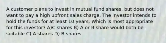 A customer plans to invest in mutual fund shares, but does not want to pay a high upfront sales charge. The investor intends to hold the funds for at least 10 years. Which is most appropriate for this investor? A)C shares B) A or B share would both be suitable C) A shares D) B shares