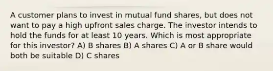 A customer plans to invest in mutual fund shares, but does not want to pay a high upfront sales charge. The investor intends to hold the funds for at least 10 years. Which is most appropriate for this investor? A) B shares B) A shares C) A or B share would both be suitable D) C shares