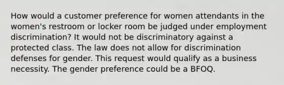 How would a customer preference for women attendants in the women's restroom or locker room be judged under employment discrimination? It would not be discriminatory against a protected class. The law does not allow for discrimination defenses for gender. This request would qualify as a business necessity. The gender preference could be a BFOQ.