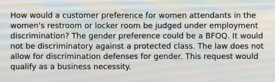 How would a customer preference for women attendants in the women's restroom or locker room be judged under employment discrimination? The gender preference could be a BFOQ. It would not be discriminatory against a protected class. The law does not allow for discrimination defenses for gender. This request would qualify as a business necessity.