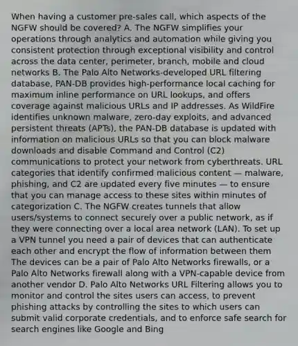 When having a customer pre-sales call, which aspects of the NGFW should be covered? A. The NGFW simplifies your operations through analytics and automation while giving you consistent protection through exceptional visibility and control across the data center, perimeter, branch, mobile and cloud networks B. The Palo Alto Networks-developed URL filtering database, PAN-DB provides high-performance local caching for maximum inline performance on URL lookups, and offers coverage against malicious URLs and IP addresses. As WildFire identifies unknown malware, zero-day exploits, and advanced persistent threats (APTs), the PAN-DB database is updated with information on malicious URLs so that you can block malware downloads and disable Command and Control (C2) communications to protect your network from cyberthreats. URL categories that identify confirmed malicious content — malware, phishing, and C2 are updated every five minutes — to ensure that you can manage access to these sites within minutes of categorization C. The NGFW creates tunnels that allow users/systems to connect securely over a public network, as if they were connecting over a local area network (LAN). To set up a VPN tunnel you need a pair of devices that can authenticate each other and encrypt the flow of information between them The devices can be a pair of Palo Alto Networks firewalls, or a Palo Alto Networks firewall along with a VPN-capable device from another vendor D. Palo Alto Networks URL Filtering allows you to monitor and control the sites users can access, to prevent phishing attacks by controlling the sites to which users can submit valid corporate credentials, and to enforce safe search for search engines like Google and Bing