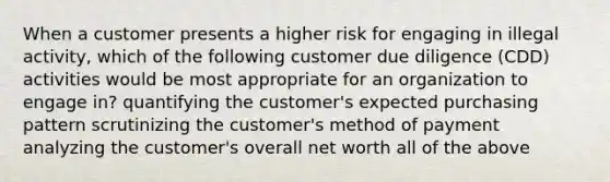 When a customer presents a higher risk for engaging in illegal activity, which of the following customer due diligence (CDD) activities would be most appropriate for an organization to engage in? quantifying the customer's expected purchasing pattern scrutinizing the customer's method of payment analyzing the customer's overall net worth all of the above