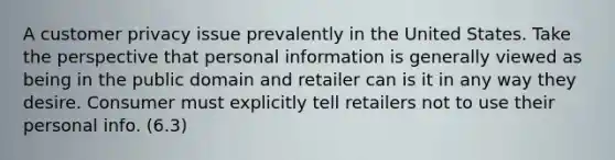 A customer privacy issue prevalently in the United States. Take the perspective that personal information is generally viewed as being in the public domain and retailer can is it in any way they desire. Consumer must explicitly tell retailers not to use their personal info. (6.3)