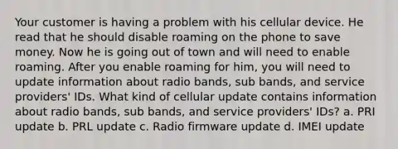 Your customer is having a problem with his cellular device. He read that he should disable roaming on the phone to save money. Now he is going out of town and will need to enable roaming. After you enable roaming for him, you will need to update information about radio bands, sub bands, and service providers' IDs. What kind of cellular update contains information about radio bands, sub bands, and service providers' IDs? a. PRI update b. PRL update c. Radio firmware update d. IMEI update