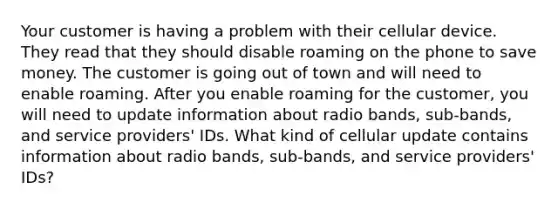 Your customer is having a problem with their cellular device. They read that they should disable roaming on the phone to save money. The customer is going out of town and will need to enable roaming. After you enable roaming for the customer, you will need to update information about radio bands, sub-bands, and service providers' IDs. What kind of cellular update contains information about radio bands, sub-bands, and service providers' IDs?