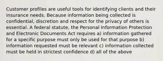 Customer profiles are useful tools for identifying clients and their insurance needs. Because information being collected is confidential, discretion and respect for the privacy of others is essential. A federal statute, the Personal Information Protection and Electronic Documents Act requires a) information gathered for a specific purpose must only be used for that purpose b) information requested must be relevant c) information collected must be held in strictest confidence d) all of the above