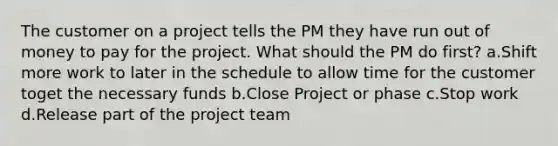 The customer on a project tells the PM they have run out of money to pay for the project. What should the PM do first? a.Shift more work to later in the schedule to allow time for the customer toget the necessary funds b.Close Project or phase c.Stop work d.Release part of the project team