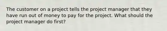 The customer on a project tells the project manager that they have run out of money to pay for the project. What should the project manager do first?