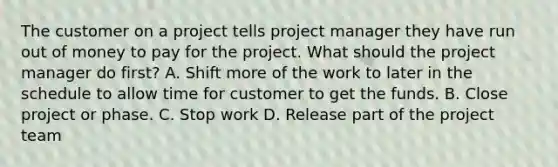 The customer on a project tells project manager they have run out of money to pay for the project. What should the project manager do first? A. Shift more of the work to later in the schedule to allow time for customer to get the funds. B. Close project or phase. C. Stop work D. Release part of the project team