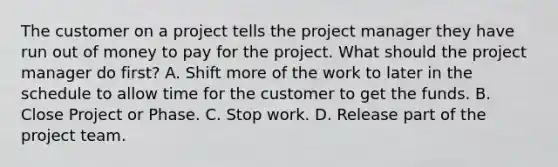 The customer on a project tells the project manager they have run out of money to pay for the project. What should the project manager do first? A. Shift more of the work to later in the schedule to allow time for the customer to get the funds. B. Close Project or Phase. C. Stop work. D. Release part of the project team.