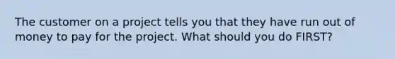 The customer on a project tells you that they have run out of money to pay for the project. What should you do FIRST?