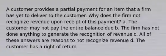 A customer provides a partial payment for an item that a firm has yet to deliver to the customer. Why does the firm not recognize revenue upon receipt of this payment? a. The customer may not pay the entire balance due b. The firm has not done anything to generate the recognition of revenue c. All of these answers are reasons to not recognize revenue d. The customer has a right of return