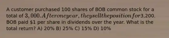 A customer purchased 100 shares of BOB common stock for a total of 3,000. After one year, they sell the position for3,200. BOB paid 1 per share in dividends over the year. What is the total return? A) 20% B) 25% C) 15% D) 10%