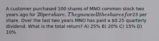 A customer purchased 100 shares of MNO common stock two years ago for 20 per share. They now sell the shares for23 per share. Over the last two years MNO has paid a 0.25 quarterly dividend. What is the total return? A) 25% B) 20% C) 15% D) 10%